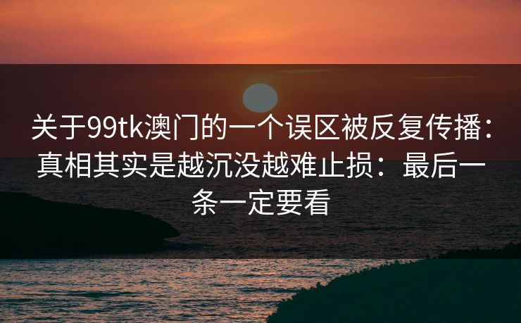 关于99tk澳门的一个误区被反复传播:真相其实是越沉没越难止损:最后一条一定要看
