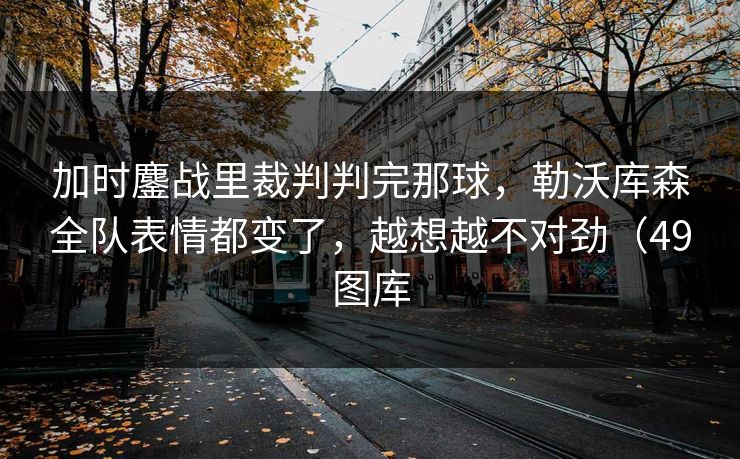 加时鏖战里裁判判完那球，勒沃库森全队表情都变了，越想越不对劲（49图库
