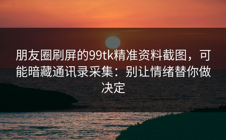 朋友圈刷屏的99tk精准资料截图，可能暗藏通讯录采集：别让情绪替你做决定