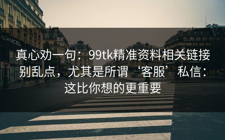 真心劝一句：99tk精准资料相关链接别乱点，尤其是所谓‘客服’私信：这比你想的更重要