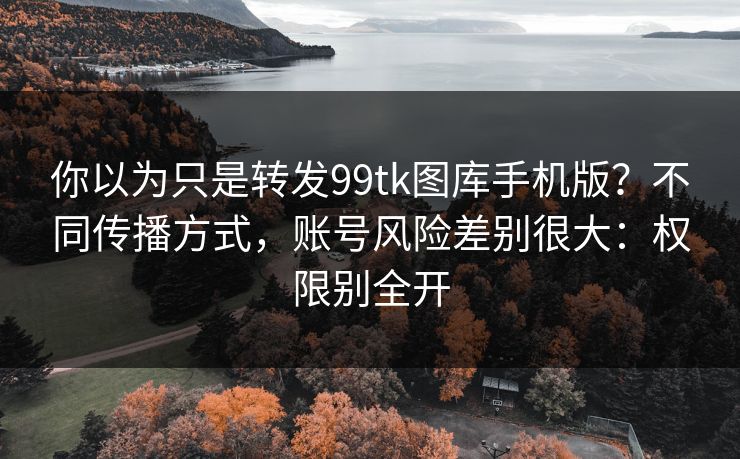 你以为只是转发99tk图库手机版?不同传播方式,账号风险差别很大:权限别全开