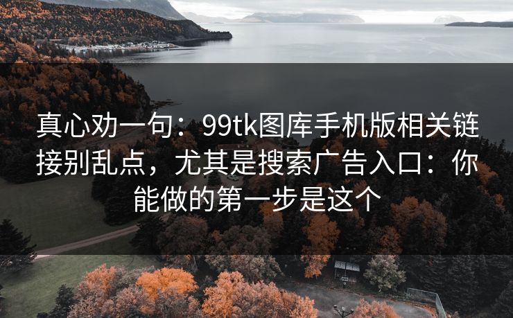 真心劝一句:99tk图库手机版相关链接别乱点,尤其是搜索广告入口:你能做的第一步是这个