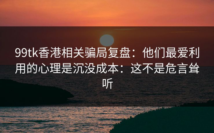 99tk香港相关骗局复盘:他们最爱利用的心理是沉没成本:这不是危言耸听 99tk香港相关骗局复盘:他们最爱利用的心理是沉没成本:这不是危言耸听