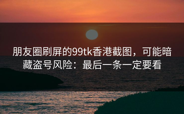 朋友圈刷屏的99tk香港截图，可能暗藏盗号风险：最后一条一定要看