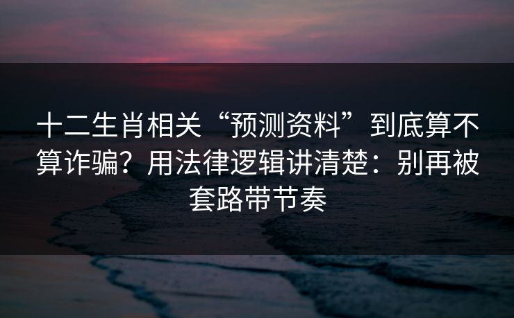 十二生肖相关“预测资料”到底算不算诈骗?用法律逻辑讲清楚:别再被套路带节奏