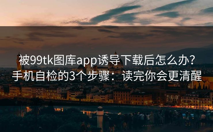 被99tk图库app诱导下载后怎么办?手机自检的3个步骤:读完你会更清醒